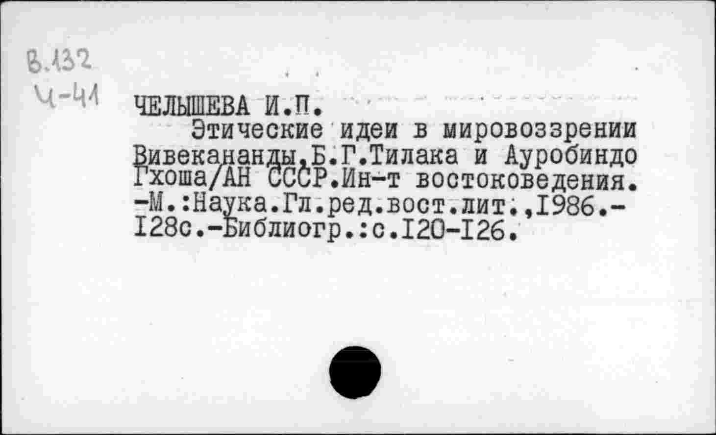 ﻿ЧЕЛЫШЕВА И.П.
Этические идеи в мировоззрении Вивекананды.Б.Г.Тилака и Ауробиндо Гхоша/АН СССР.Ин-т востоковедения. -М.:Наука.Гл.ред.вост.лит.,1986.-128с.-Библиогр.:с.120-126.